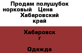 Продам полушубок норковый › Цена ­ 15 000 - Хабаровский край, Хабаровск г. Одежда, обувь и аксессуары » Женская одежда и обувь   . Хабаровский край,Хабаровск г.